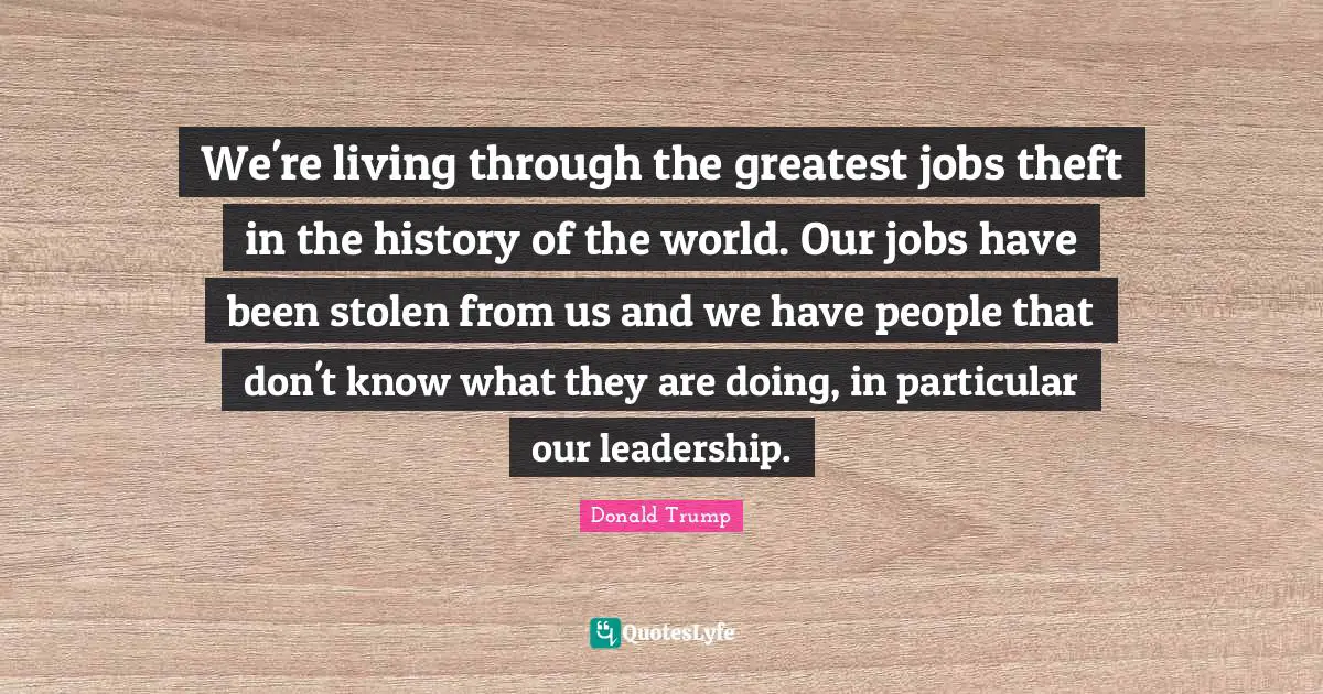 We're living through the greatest jobs theft in the history of the world. Our jobs have been stolen from us and we have people that don't know what they are doing, in particular our leadership.