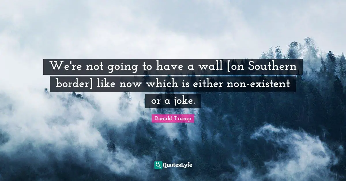 We're not going to have a wall [on Southern border] like now which is either non-existent or a joke.