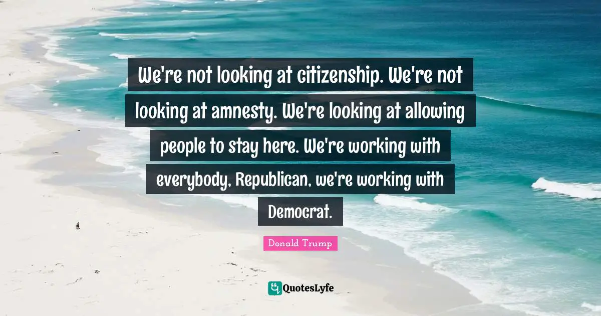 We're not looking at citizenship. We're not looking at amnesty. We're looking at allowing people to stay here. We're working with everybody, Republican, we're working with Democrat.