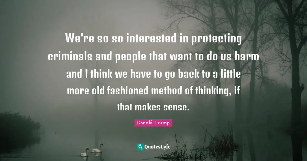 We're so so interested in protecting criminals and people that want to do us harm and I think we have to go back to a little more old fashioned method of thinking, if that makes sense.