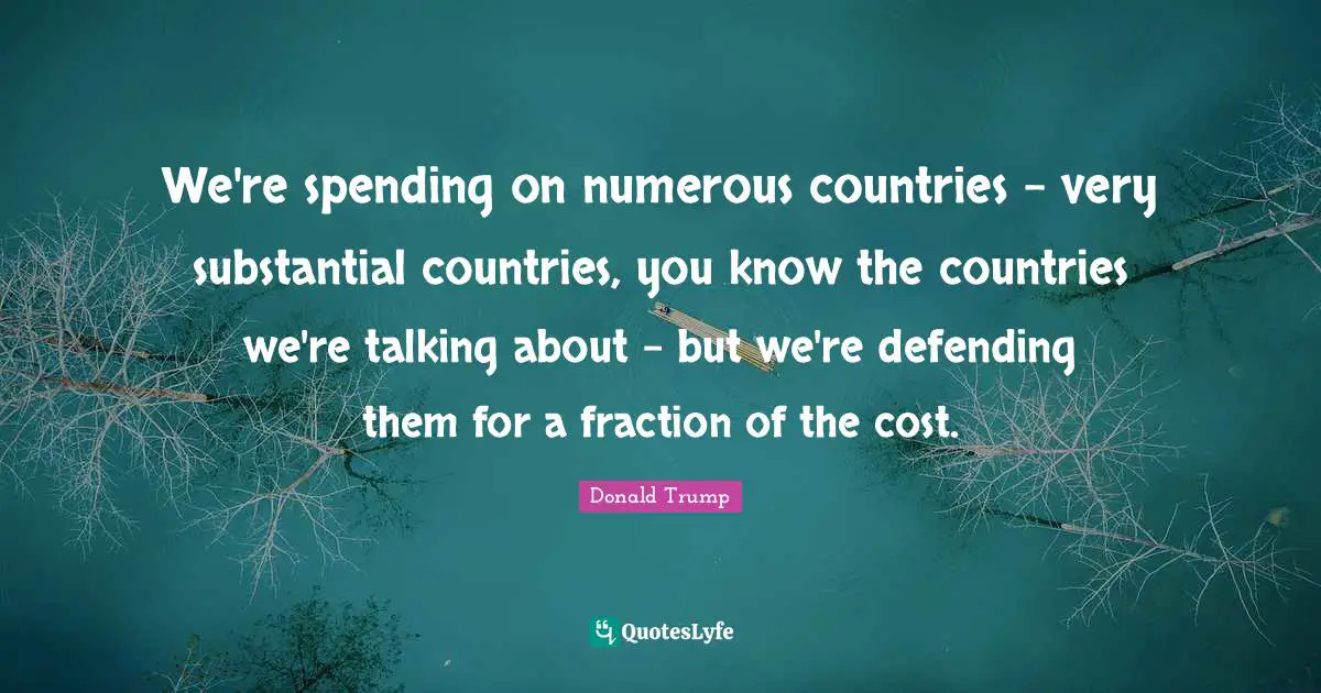 We're spending on numerous countries - very substantial countries, you know the countries we're talking about - but we're defending them for a fraction of the cost.