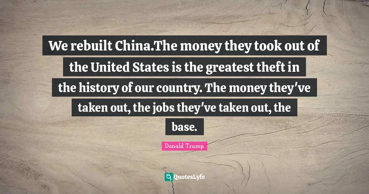 We rebuilt China.The money they took out of the United States is the greatest theft in the history of our country. The money they've taken out, the jobs they've taken out, the base.