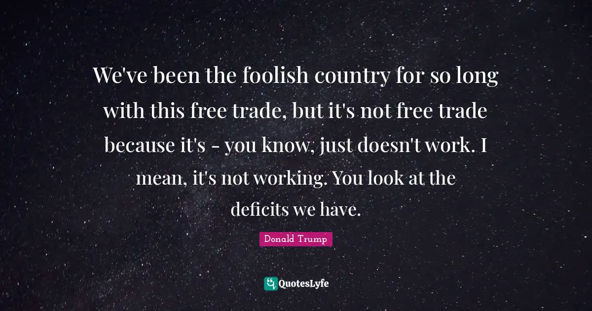 We've been the foolish country for so long with this free trade, but it's not free trade because it's - you know, just doesn't work. I mean, it's not working. You look at the deficits we have.