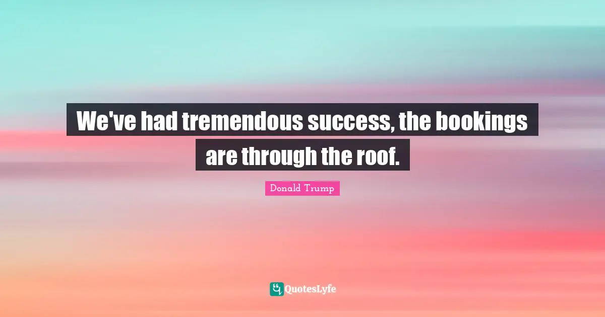 We've had tremendous success, the bookings are through the roof.