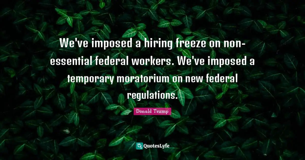 We've imposed a hiring freeze on non-essential federal workers. We've imposed a temporary moratorium on new federal regulations.