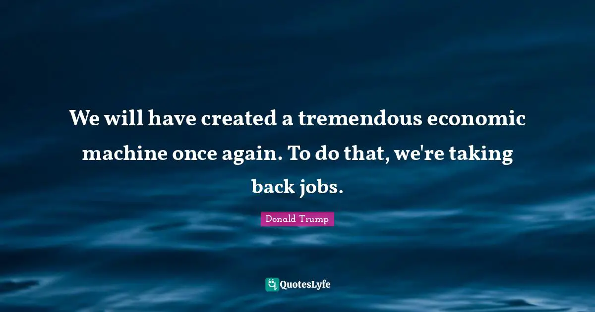 We will have created a tremendous economic machine once again. To do that, we're taking back jobs.