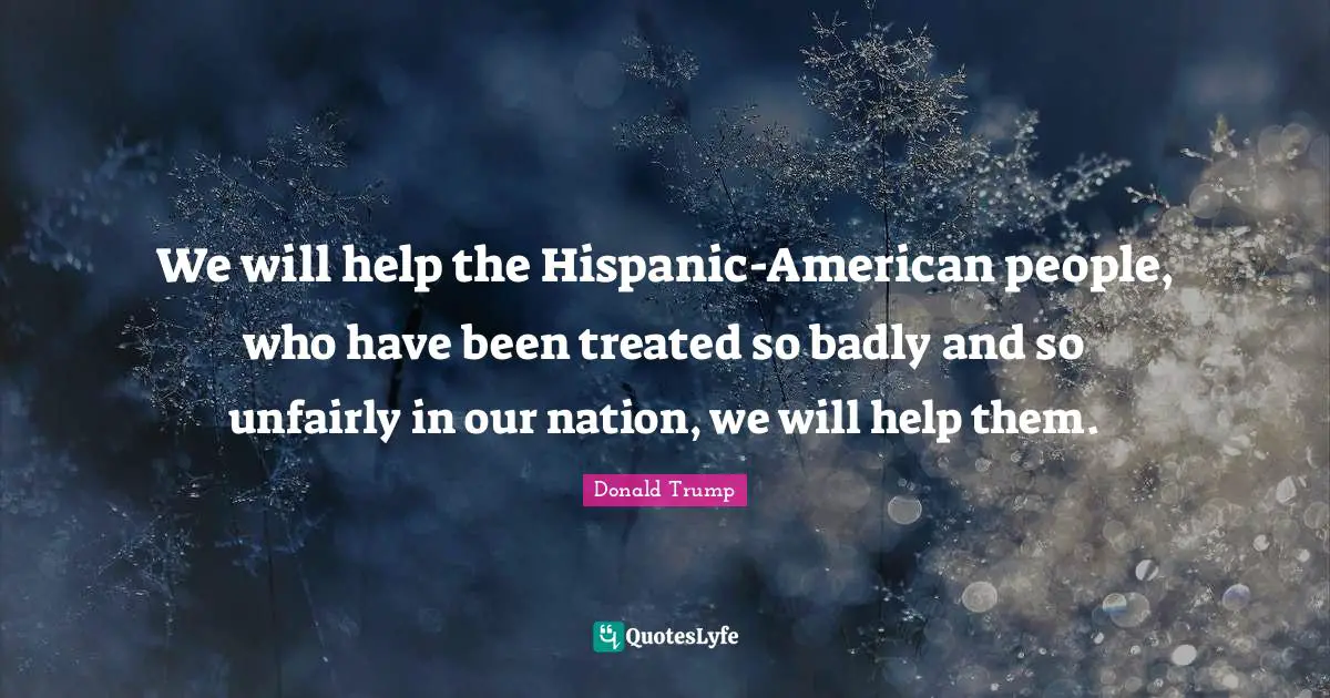 We will help the Hispanic-American people, who have been treated so badly and so unfairly in our nation, we will help them.