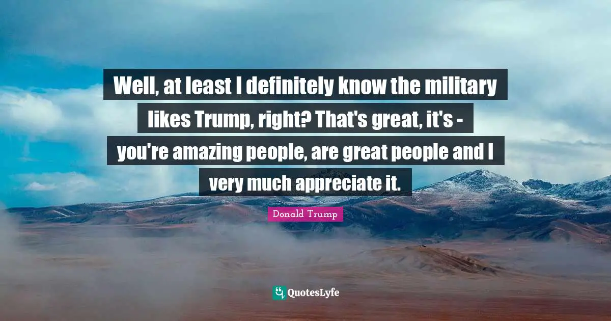 Well, at least I definitely know the military likes Trump, right? That's great, it's - you're amazing people, are great people and I very much appreciate it.