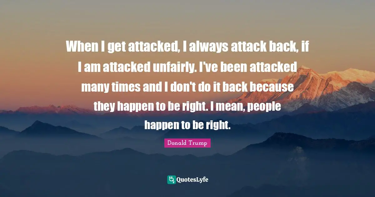 When I get attacked, I always attack back, if I am attacked unfairly. I've been attacked many times and I don't do it back because they happen to be right. I mean, people happen to be right.