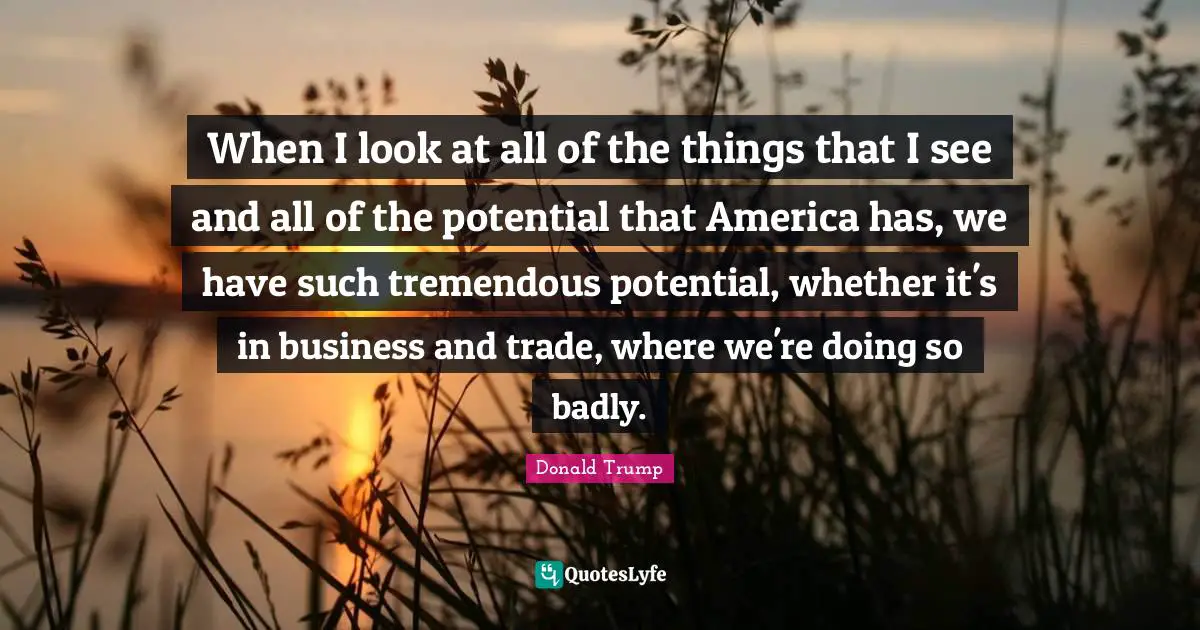 When I look at all of the things that I see and all of the potential that America has, we have such tremendous potential, whether it's in business and trade, where we're doing so badly.