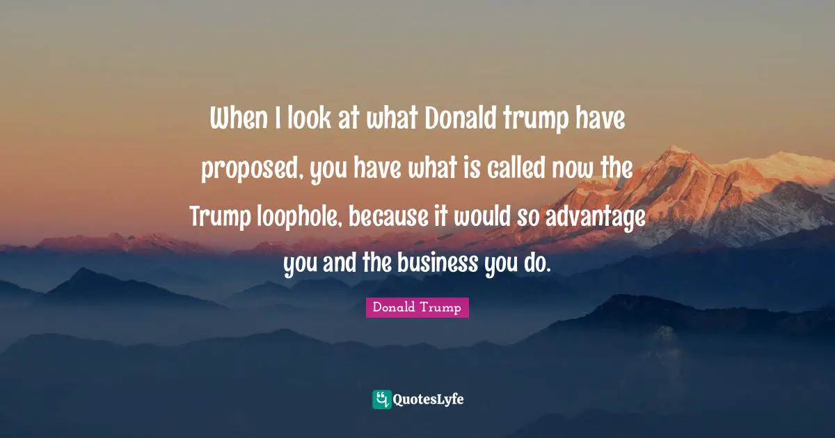 When I look at what Donald trump have proposed, you have what is called now the Trump loophole, because it would so advantage you and the business you do.