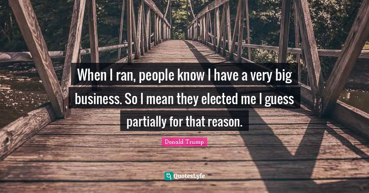 When I ran, people know I have a very big business. So I mean they elected me I guess partially for that reason.
