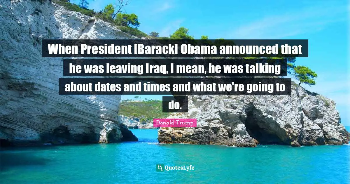 When President [Barack] Obama announced that he was leaving Iraq, I mean, he was talking about dates and times and what we're going to do.