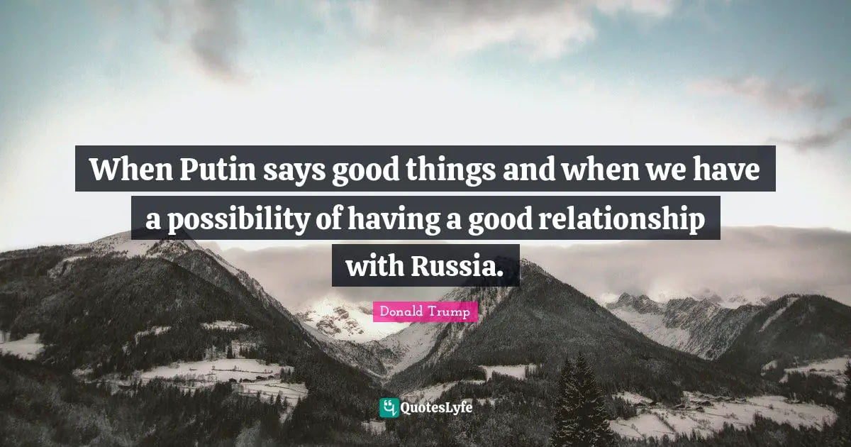 When Putin says good things and when we have a possibility of having a good relationship with Russia.