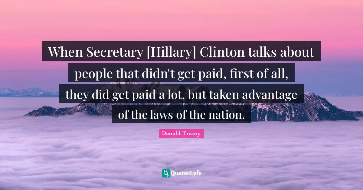 When Secretary [Hillary] Clinton talks about people that didn't get paid, first of all, they did get paid a lot, but taken advantage of the laws of the nation.