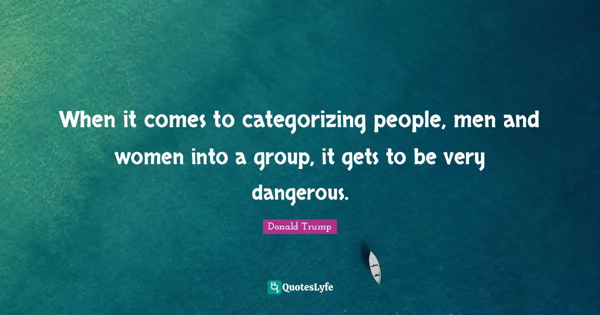 When it comes to categorizing people, men and women into a group, it gets to be very dangerous.