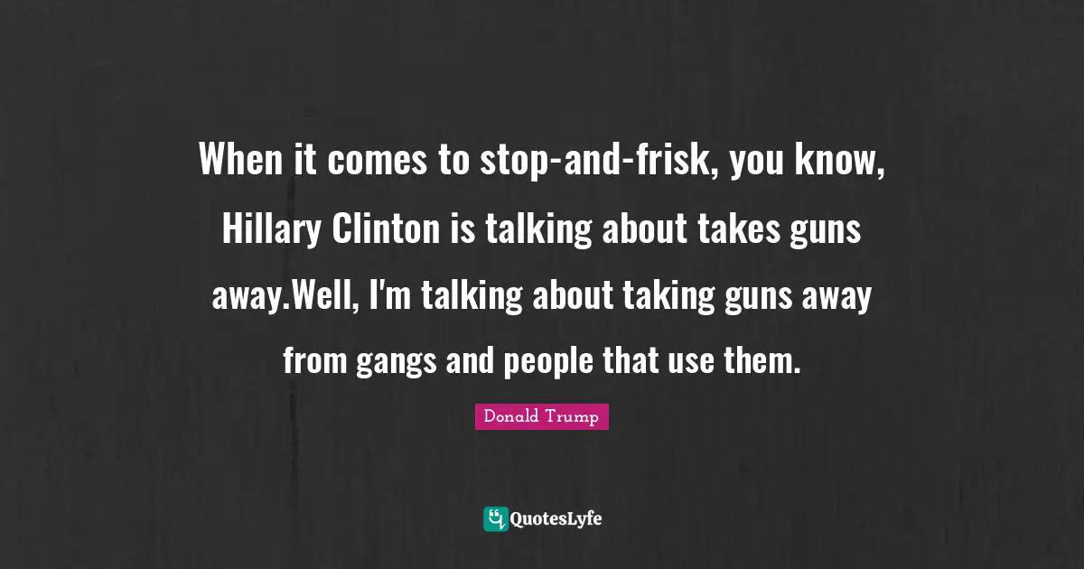 When it comes to stop-and-frisk, you know, Hillary Clinton is talking about takes guns away.Well, I'm talking about taking guns away from gangs and people that use them.