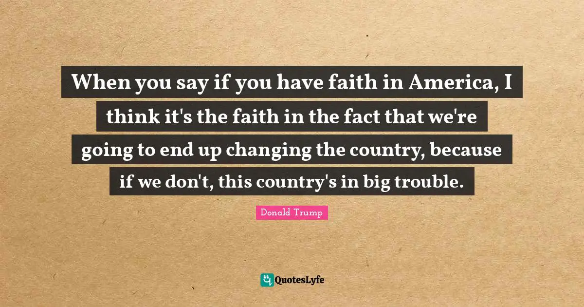 When you say if you have faith in America, I think it's the faith in the fact that we're going to end up changing the country, because if we don't, this country's in big trouble.