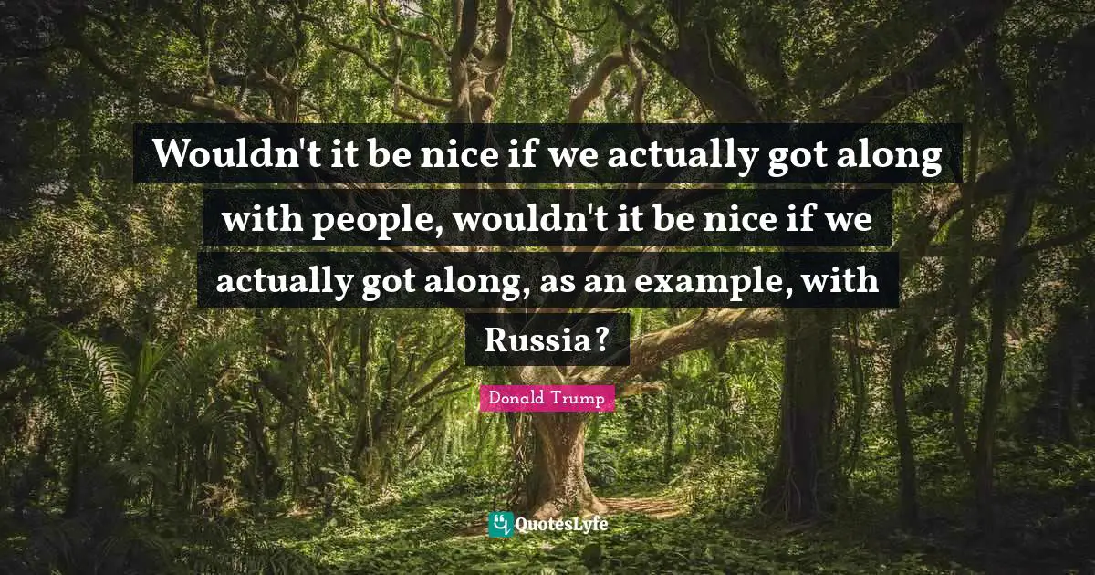 Wouldn't it be nice if we actually got along with people, wouldn't it be nice if we actually got along, as an example, with Russia?