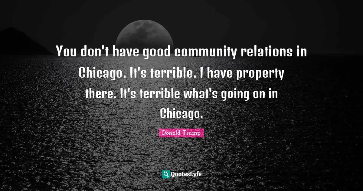 You don't have good community relations in Chicago. It's terrible. I have property there. It's terrible what's going on in Chicago.