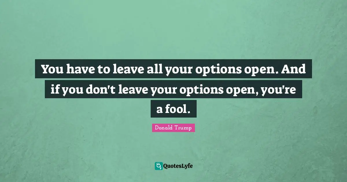 You have to leave all your options open. And if you don't leave your options open, you're a fool.