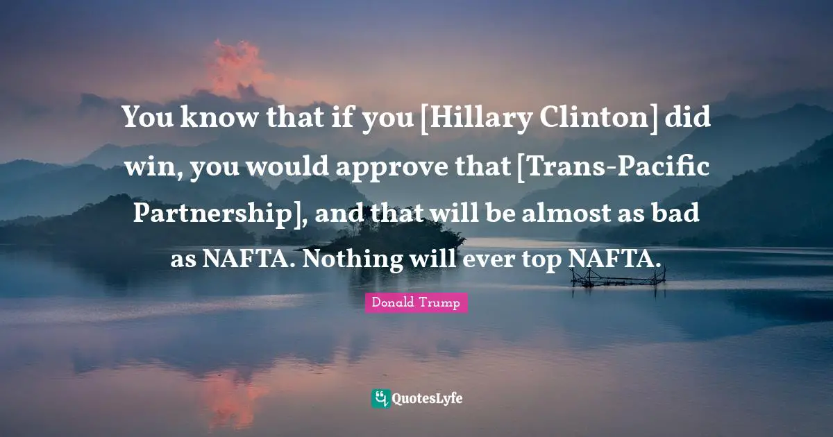 You know that if you [Hillary Clinton] did win, you would approve that [Trans-Pacific Partnership], and that will be almost as bad as NAFTA. Nothing will ever top NAFTA.