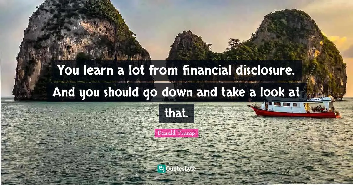 You learn a lot from financial disclosure. And you should go down and take a look at that.