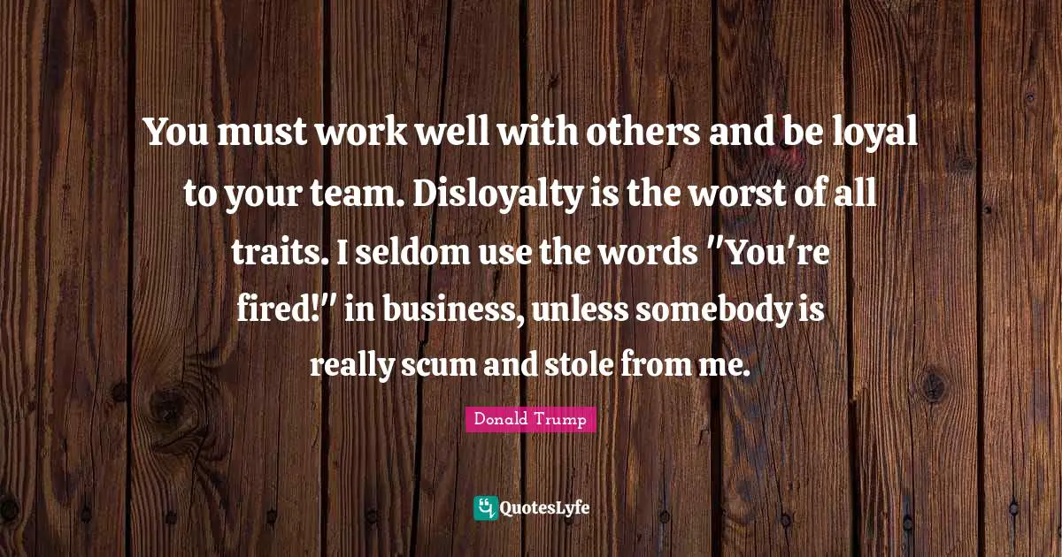 You must work well with others and be loyal to your team. Disloyalty is the worst of all traits. I seldom use the words "You're fired!" in business, unless somebody is really scum and stole from me.