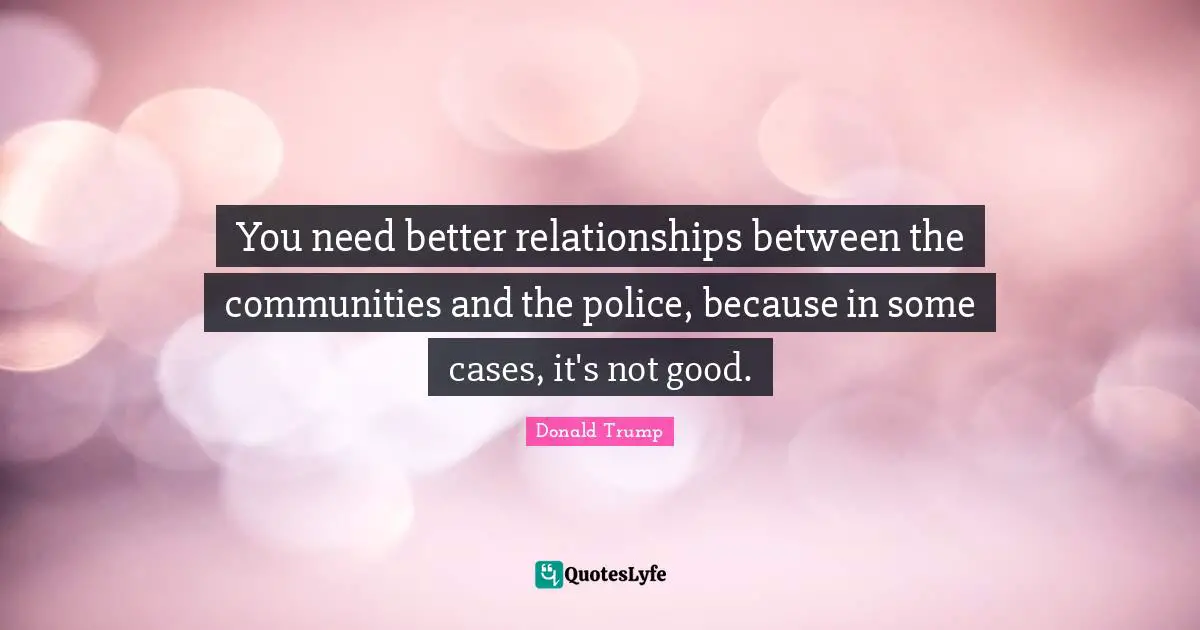 You need better relationships between the communities and the police, because in some cases, it's not good.
