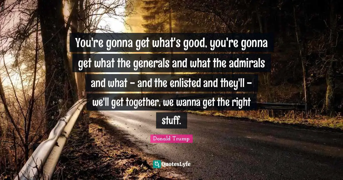 You're gonna get what's good, you're gonna get what the generals and what the admirals and what - and the enlisted and they'll - we'll get together, we wanna get the right stuff.