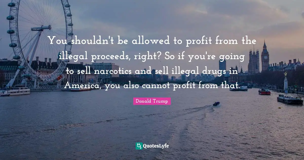 Narcotics Quotes: "You shouldn't be allowed to profit from the illegal proceeds, right? So if you're going to sell narcotics and sell illegal drugs in America, you also cannot profit from that."