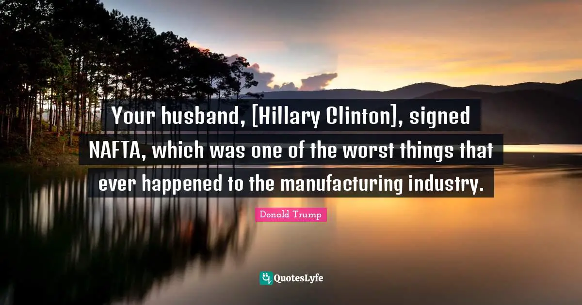 Your husband, [Hillary Clinton], signed NAFTA, which was one of the worst things that ever happened to the manufacturing industry.