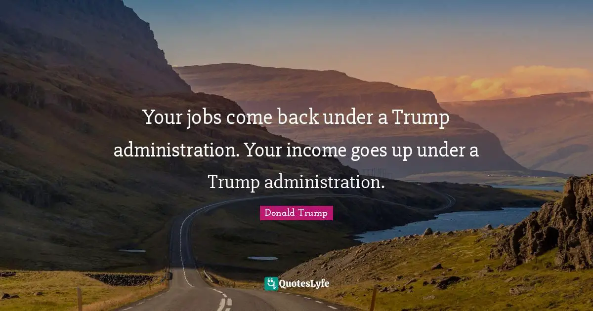 Your jobs come back under a Trump administration. Your income goes up under a Trump administration.