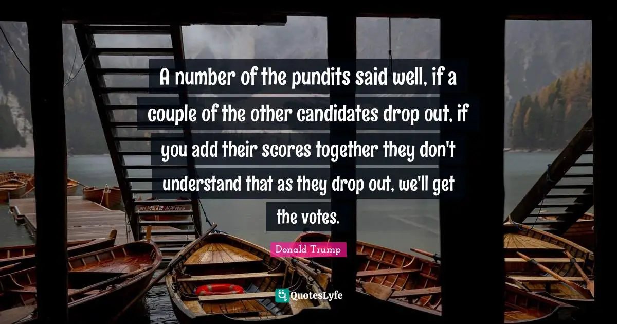 A number of the pundits said well, if a couple of the other candidates drop out, if you add their scores together they don't understand that as they drop out, we'll get the votes.