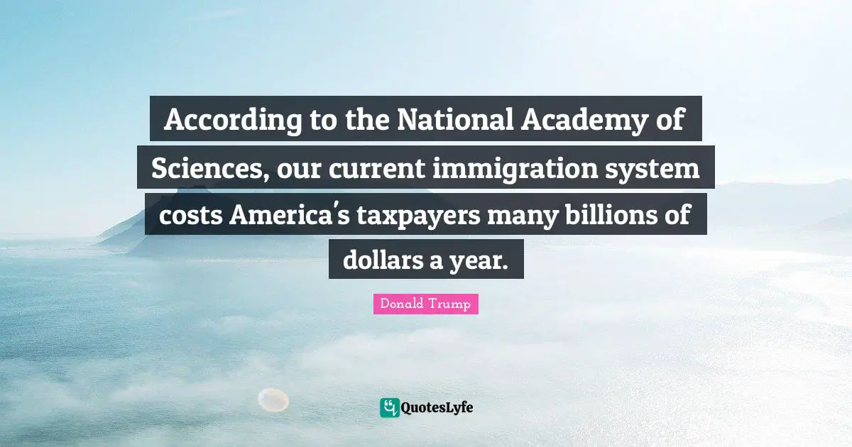 According to the National Academy of Sciences, our current immigration system costs America's taxpayers many billions of dollars a year.