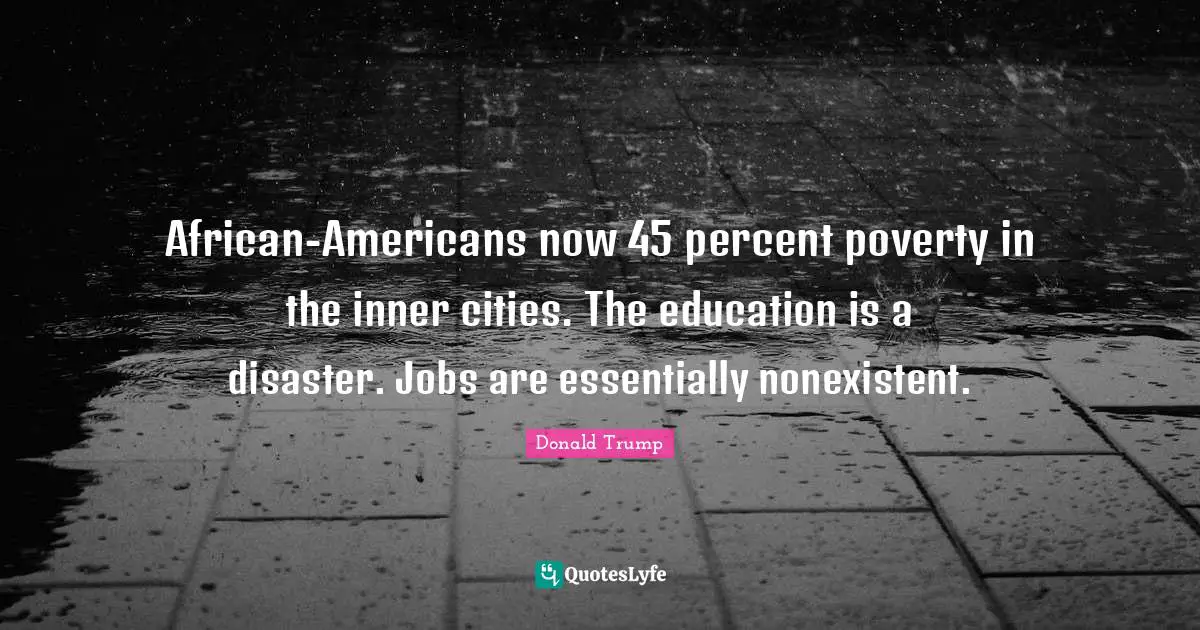 African-Americans now 45 percent poverty in the inner cities. The education is a disaster. Jobs are essentially nonexistent.