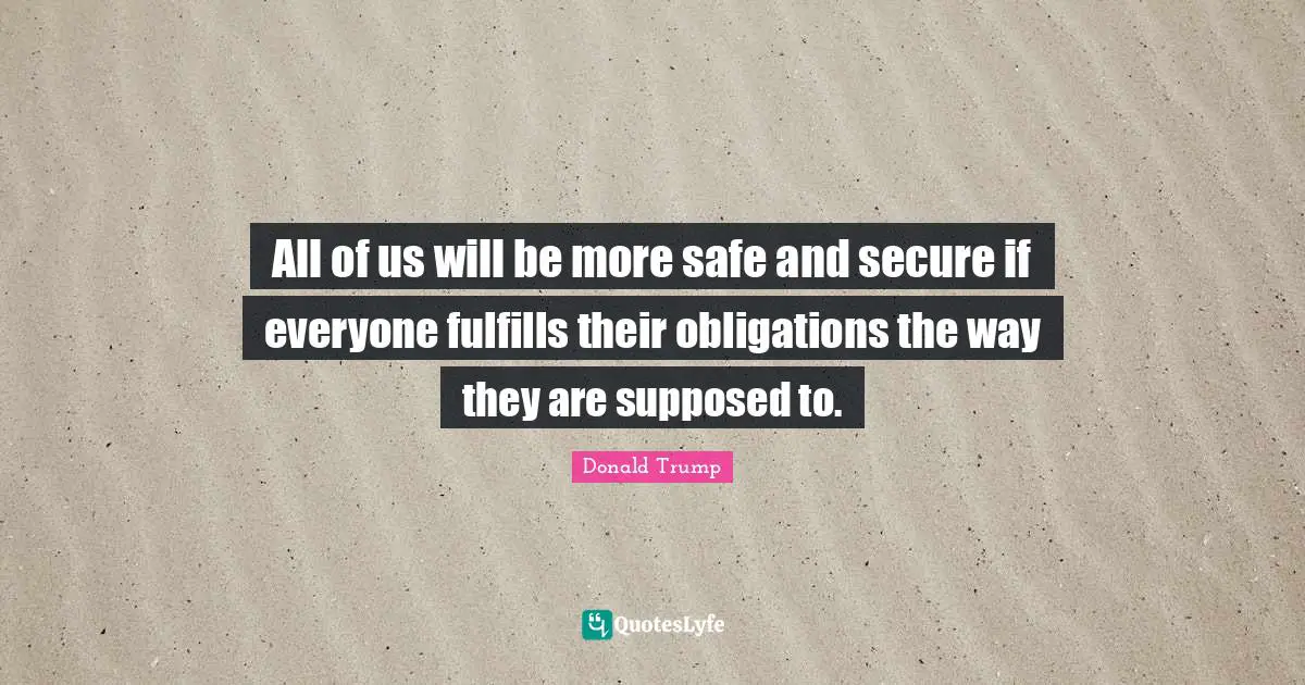 All of us will be more safe and secure if everyone fulfills their obligations the way they are supposed to.