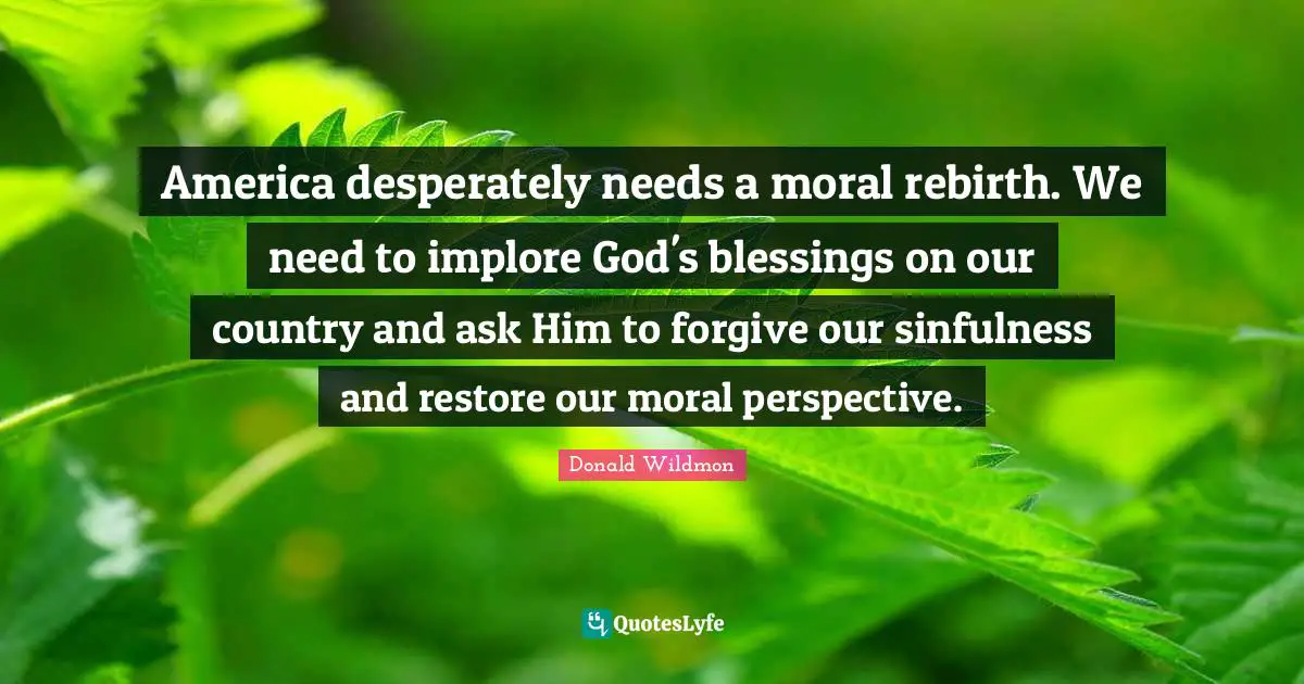 America desperately needs a moral rebirth. We need to implore God's blessings on our country and ask Him to forgive our sinfulness and restore our moral perspective.