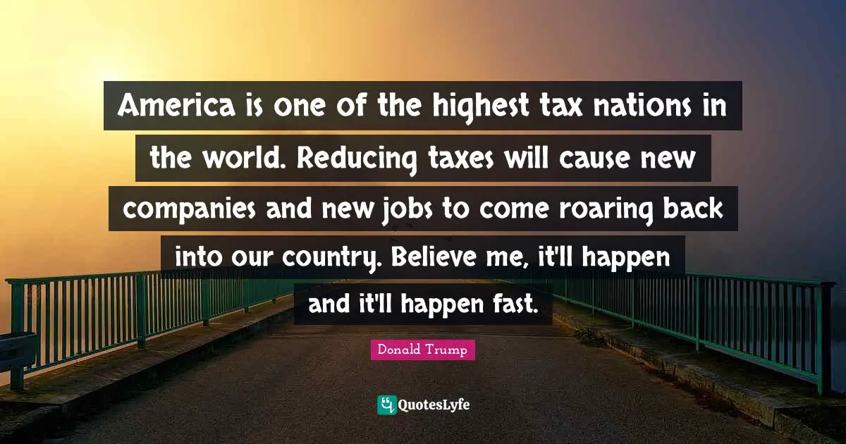 America is one of the highest tax nations in the world. Reducing taxes will cause new companies and new jobs to come roaring back into our country. Believe me, it'll happen and it'll happen fast.