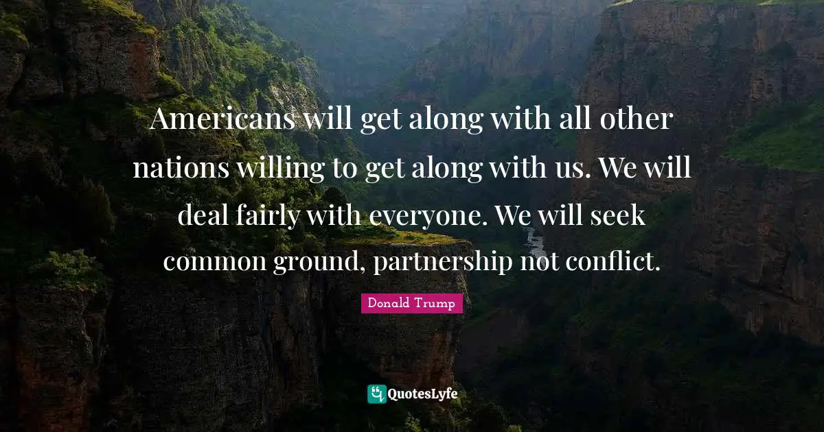 Americans will get along with all other nations willing to get along with us. We will deal fairly with everyone. We will seek common ground, partnership not conflict.