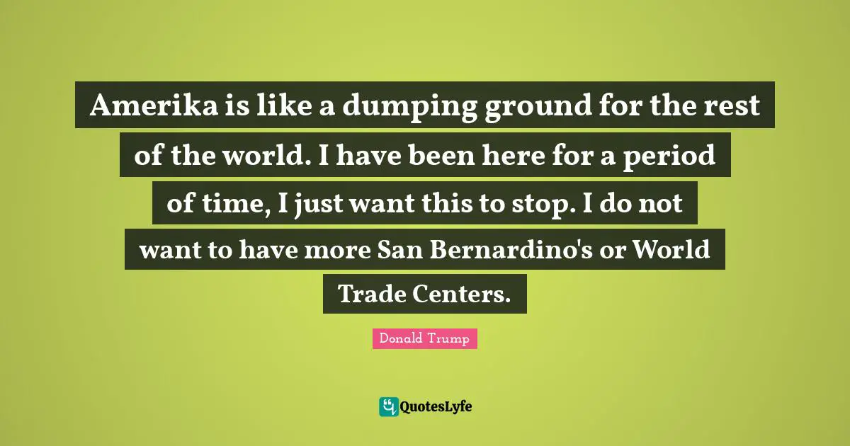 Amerika is like a dumping ground for the rest of the world. I have been here for a period of time, I just want this to stop. I do not want to have more San Bernardino's or World Trade Centers.