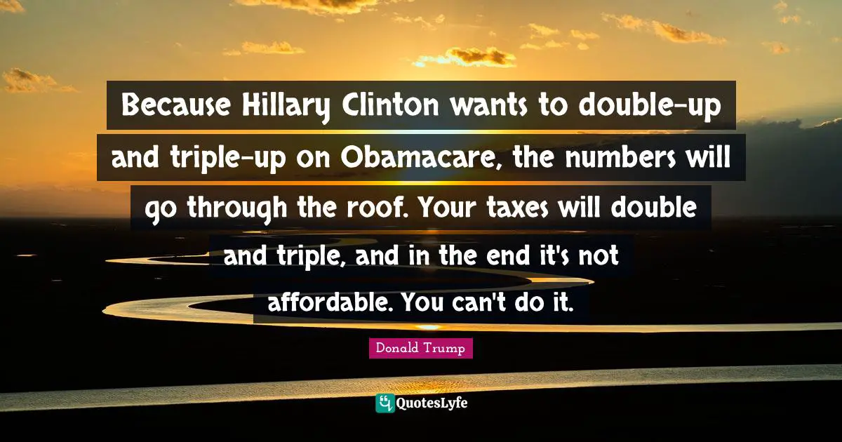 Because Hillary Clinton wants to double-up and triple-up on Obamacare, the numbers will go through the roof. Your taxes will double and triple, and in the end it's not affordable. You can't do it.