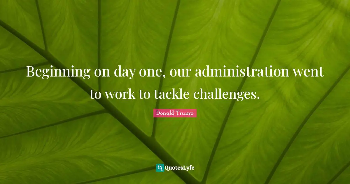 Beginning on day one, our administration went to work to tackle challenges.