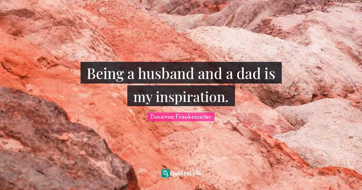 Being a husband and a dad is my inspiration.