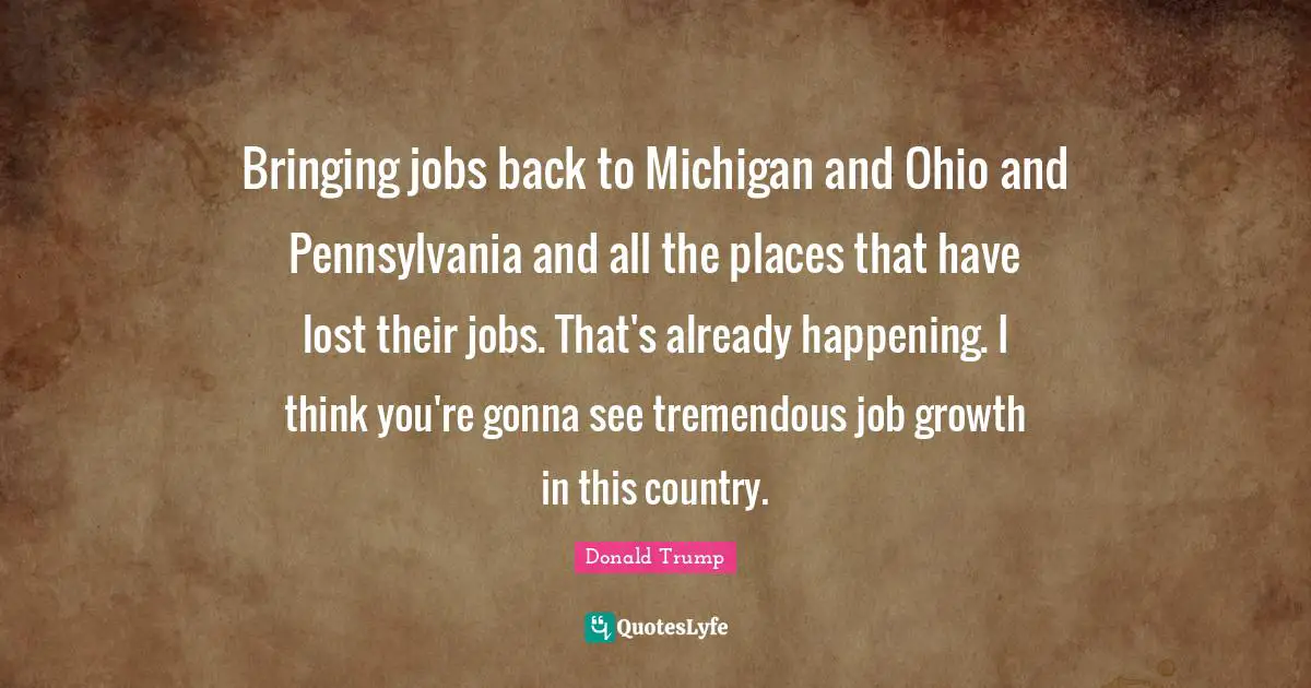 Bringing jobs back to Michigan and Ohio and Pennsylvania and all the places that have lost their jobs. That's already happening. I think you're gonna see tremendous job growth in this country.
