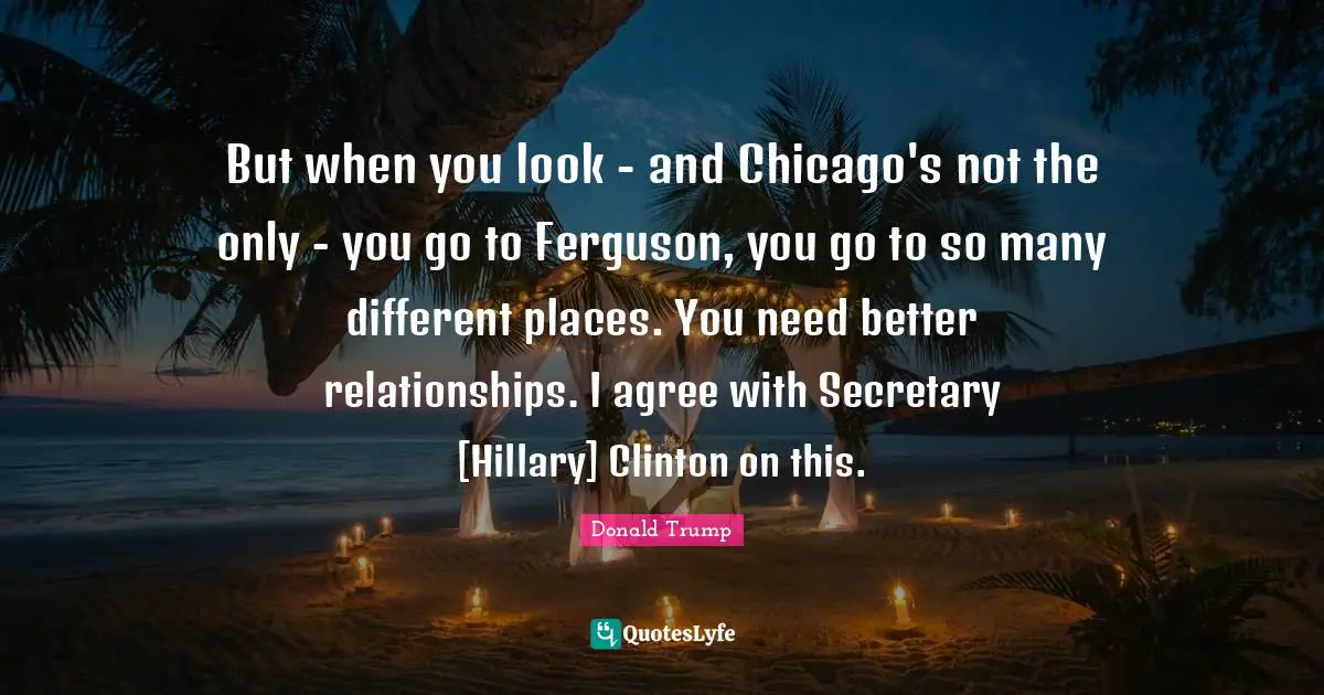 But when you look - and Chicago's not the only - you go to Ferguson, you go to so many different places. You need better relationships. I agree with Secretary [Hillary] Clinton on this.