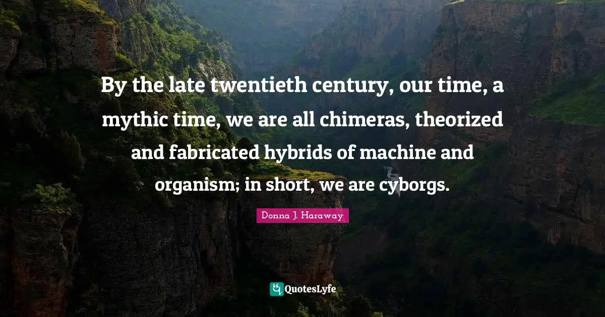 Twentieth Century Quotes: "By the late twentieth century, our time, a mythic time, we are all chimeras, theorized and fabricated hybrids of machine and organism; in short, we are cyborgs."