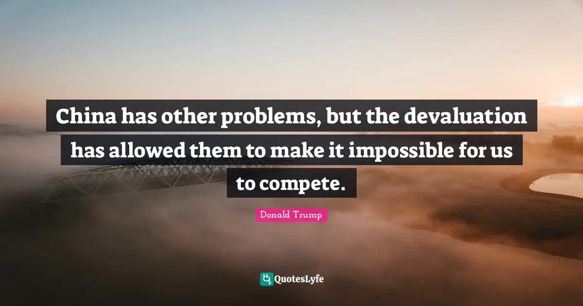 China has other problems, but the devaluation has allowed them to make it impossible for us to compete.