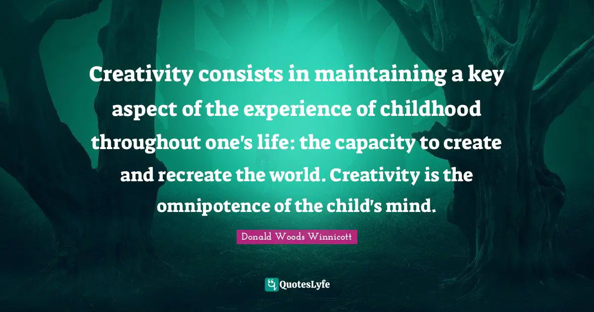 Donald Woods Winnicott Quotes: Creativity consists in maintaining a key aspect of the experience of childhood throughout one's life: the capacity to create and recreate the world. Creativity is the omnipotence of the child's mind.