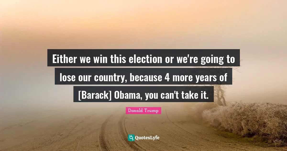 Either we win this election or we're going to lose our country, because 4 more years of [Barack] Obama, you can't take it.